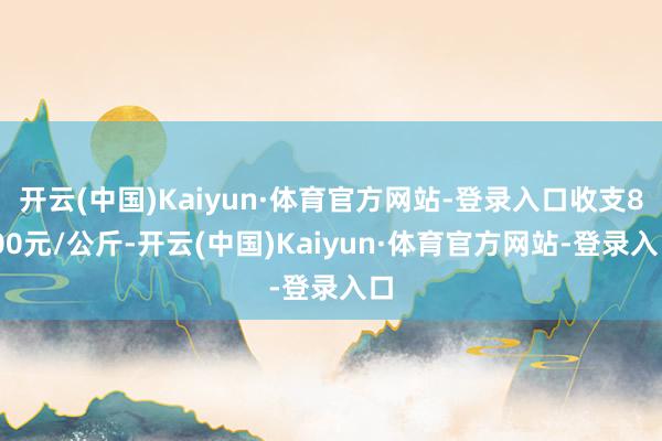 开云(中国)Kaiyun·体育官方网站-登录入口收支8.00元/公斤-开云(中国)Kaiyun·体育官方网站-登录入口