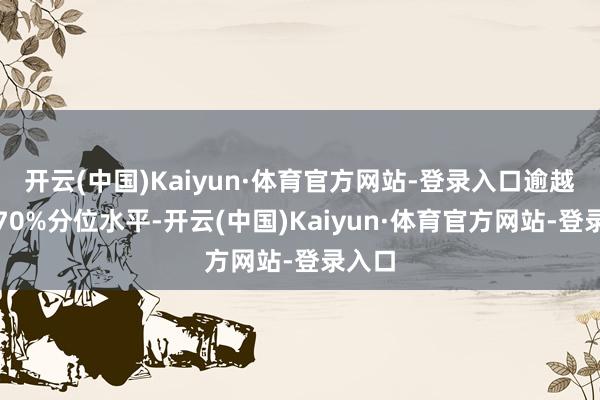 开云(中国)Kaiyun·体育官方网站-登录入口逾越历史70%分位水平-开云(中国)Kaiyun·体育官方网站-登录入口