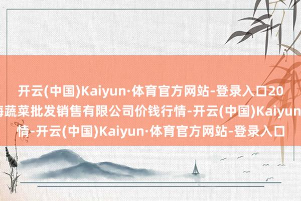 开云(中国)Kaiyun·体育官方网站-登录入口2025年9月18日孝义市绿海蔬菜批发销售有限公司价钱行情-开云(中国)Kaiyun·体育官方网站-登录入口