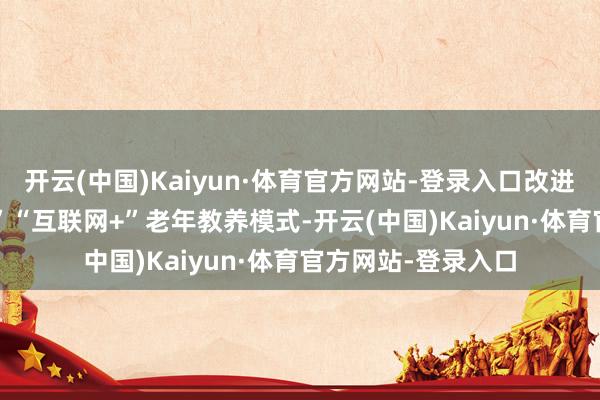开云(中国)Kaiyun·体育官方网站-登录入口改进“社区+”“敞开+”“互联网+”老年教养模式-开云(中国)Kaiyun·体育官方网站-登录入口