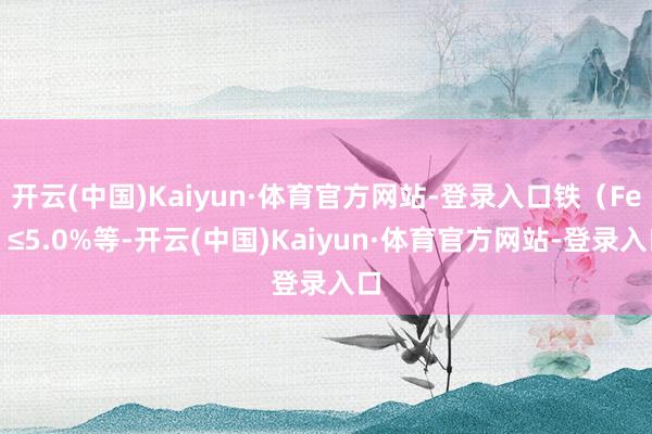 开云(中国)Kaiyun·体育官方网站-登录入口铁(Fe)≤5.0%等-开云(中国)Kaiyun·体育官方网站-登录入口
