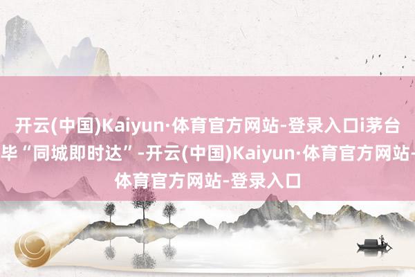 开云(中国)Kaiyun·体育官方网站-登录入口i茅台APP将已毕“同城即时达”-开云(中国)Kaiyun·体育官方网站-登录入口