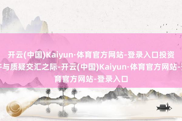开云(中国)Kaiyun·体育官方网站-登录入口投资者的容许与质疑交汇之际-开云(中国)Kaiyun·体育官方网站-登录入口