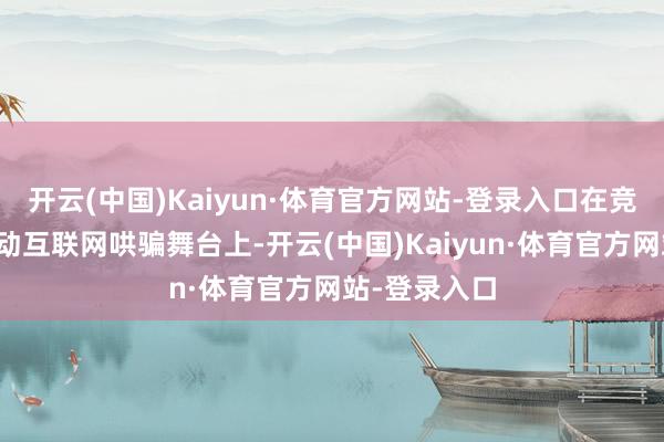 开云(中国)Kaiyun·体育官方网站-登录入口在竞争强烈的移动互联网哄骗舞台上-开云(中国)Kaiyun·体育官方网站-登录入口