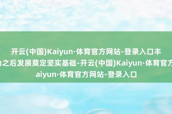 开云(中国)Kaiyun·体育官方网站-登录入口丰富的在研管线为之后发展奠定坚实基础-开云(中国)Kaiyun·体育官方网站-登录入口