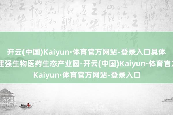 开云(中国)Kaiyun·体育官方网站-登录入口具体举措如下：\n建强生物医药生态产业圈-开云(中国)Kaiyun·体育官方网站-登录入口